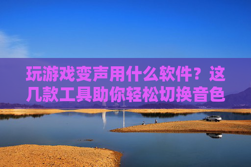 玩游戏变声用什么软件?这几款工具助你轻松切换音色,玩得更嗨!玩游戏变声用什么软件?这几款工具助你轻松切换音色,玩得更嗨!
