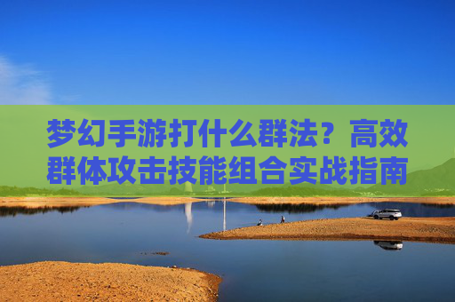 梦幻手游打什么群法?高效群体攻击技能组合实战指南,梦幻手游高效群体攻击技能组合实战指南,打什么群法?