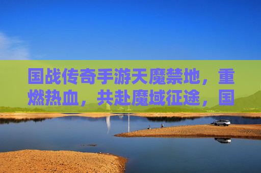国战传奇手游天魔禁地,重燃热血,共赴魔域征途,国战传奇手游天魔禁地,重燃热血,共赴魔域征途