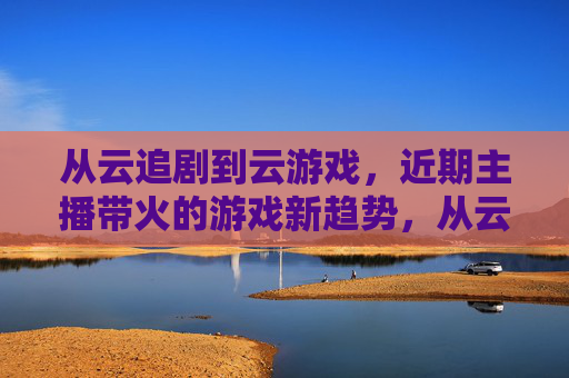 从云追剧到云游戏，近期主播带火的游戏新趋势，从云追剧到云游戏，近期主播带火的游戏新趋势