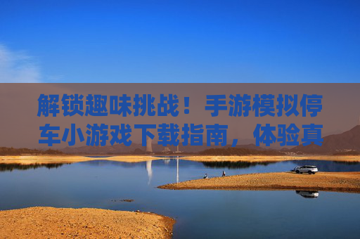 解锁趣味挑战!手游模拟停车小游戏下载指南,体验真实停车乐趣,解锁趣味挑战!手游模拟停车小游戏下载指南,体验真实停车乐趣