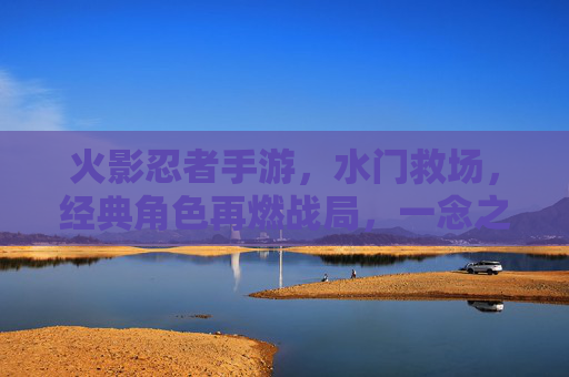 火影忍者手游,水门救场,经典角色再燃战局,一念之间扭转乾坤,火影忍者手游,水门救场再燃战局,经典角色一念扭转乾坤