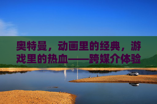 奥特曼,动画里的经典,游戏里的热血——跨媒介体验中的超级英雄魅力,奥特曼,动画的经典,游戏的热血——跨媒介体验中的超级英雄魅力