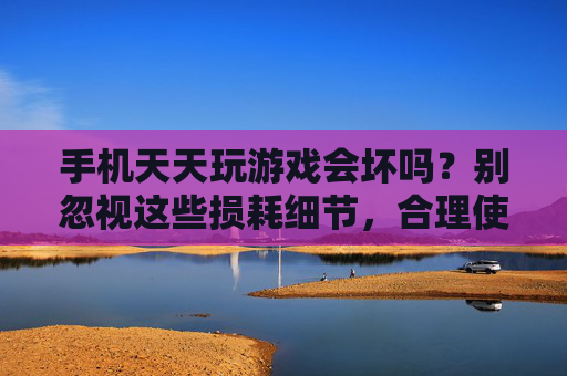 手机天天玩游戏会坏吗？别忽视这些损耗细节，合理使用才是关键，手机天天玩游戏会坏吗？别忽视这些损耗细节，合理使用才是关键