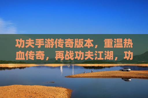 功夫手游传奇版本，重温热血传奇，再战功夫江湖，功夫手游传奇版，重温热血传奇，再战功夫江湖