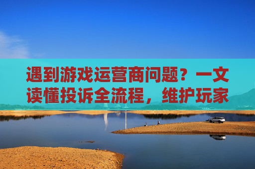 遇到游戏运营商问题?一文读懂投诉全流程,维护玩家权益指南,遇到游戏运营商问题?一文读懂投诉全流程,维护玩家权益指南
