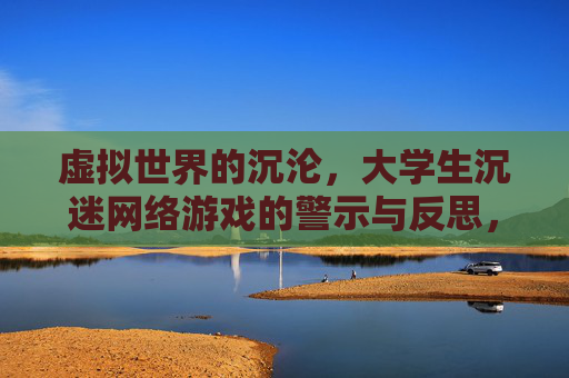 虚拟世界的沉沦,大学生沉迷网络游戏的警示与反思,虚拟世界的沉沦,大学生沉迷网络游戏的警示与反思