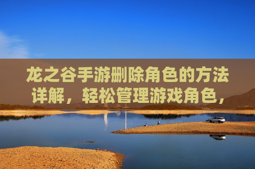 龙之谷手游删除角色的方法详解,轻松管理游戏角色,龙之谷手游删除角色方法详解,轻松管理游戏角色