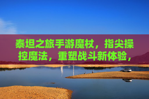 泰坦之旅手游魔杖,指尖操控魔法,重塑战斗新体验,泰坦之旅手游魔杖,指尖操控魔法,重塑战斗新体验