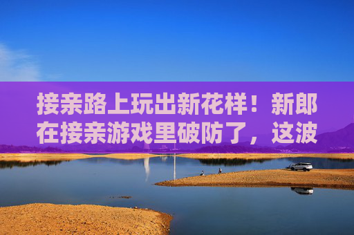 接亲路上玩出新花样!新郎在接亲游戏里破防了,这波甜蜜折磨谁顶得住?