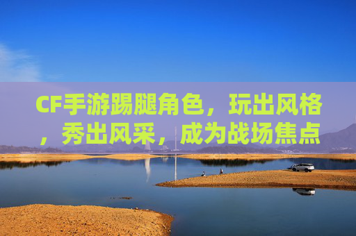 CF手游踢腿角色,玩出风格,秀出风采,成为战场焦点,CF手游踢腿角色,玩出风格,秀出风采,成为战场焦点