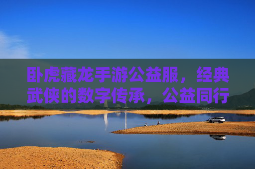 卧虎藏龙手游公益服,经典武侠的数字传承,公益同行,热血不减,卧虎藏龙手游公益服,经典武侠数字传承,公益同行热血不减