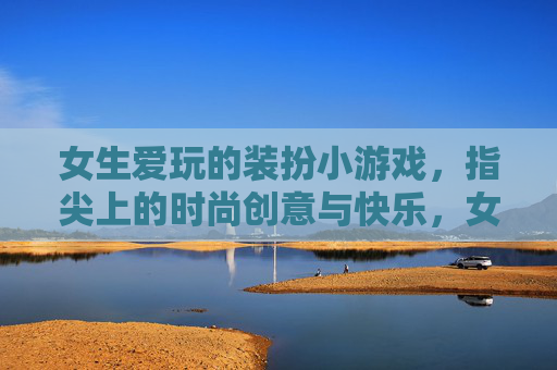 女生爱玩的装扮小游戏,指尖上的时尚创意与快乐,女生爱玩的装扮小游戏,指尖上的时尚创意与快乐