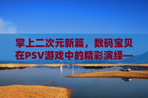 掌上二次元新篇,数码宝贝在PSV游戏中的精彩演绎——从经典传承到掌机新生的冒险之旅
