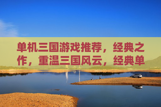 单机三国游戏推荐,经典之作,重温三国风云,经典单机三国游戏推荐,重温三国风云的巅峰之作