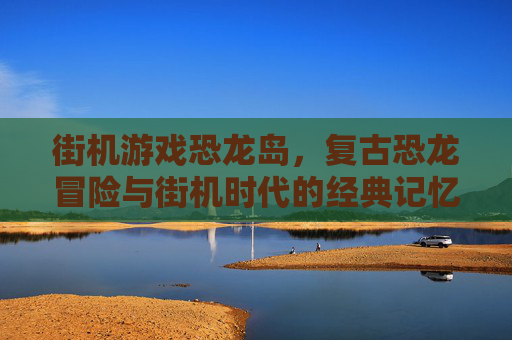 街机游戏恐龙岛,复古恐龙冒险与街机时代的经典记忆