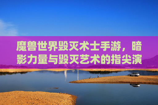 魔兽世界毁灭术士手游，暗影力量与毁灭艺术的指尖演绎，重燃魔幻战斗激情