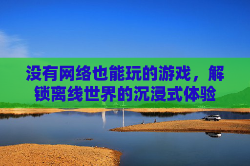 没有网络也能玩的游戏,解锁离线世界的沉浸式体验