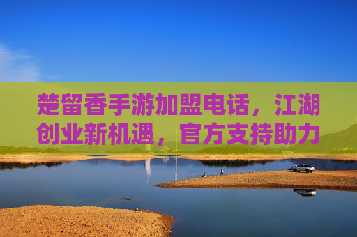 楚留香手游加盟电话,江湖创业新机遇,官方支持助力成功