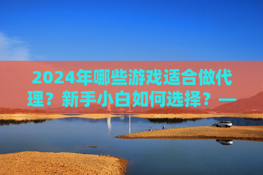 2024年哪些游戏适合做代理？新手小白如何选择？——游戏代理项目解析