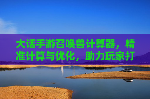 大话手游召唤兽计算器,精准计算与优化,助力玩家打造最强阵容,大话手游召唤兽计算器,精准计算与优化,助力玩家打造最强阵容