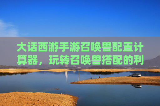 大话西游手游召唤兽配置计算器,玩转召唤兽搭配的利器与策略指南