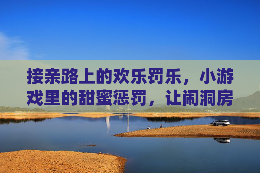 接亲路上的欢乐罚乐,小游戏里的甜蜜惩罚,让闹洞房更有温度
