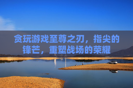 贪玩游戏至尊之刃,指尖的锋芒,重塑战场的荣耀