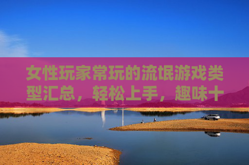 女性玩家常玩的流氓游戏类型汇总,轻松上手,趣味十足的游戏合集