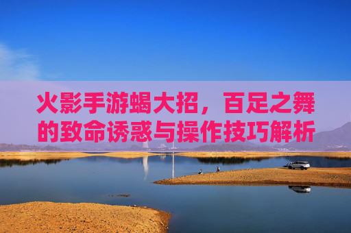火影手游蝎大招，百足之舞的致命诱惑与操作技巧解析