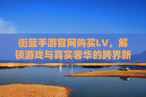 街篮手游官网购买LV，解锁游戏与真实奢华的跨界新体验