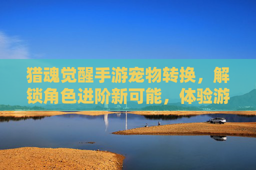 猎魂觉醒手游宠物转换,解锁角色进阶新可能,体验游戏深度玩法