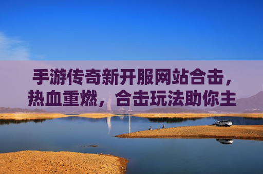 手游传奇新开服网站合击,热血重燃,合击玩法助你主宰传奇世界