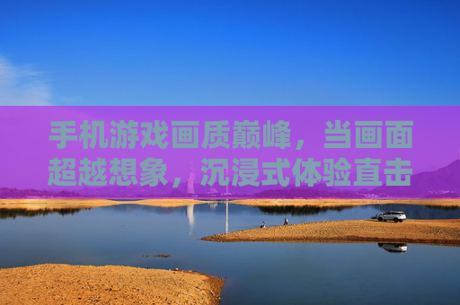 手机游戏画质巅峰，当画面超越想象，沉浸式体验直击心扉，手机游戏画质巅峰，画面超越想象，沉浸式体验直击心扉