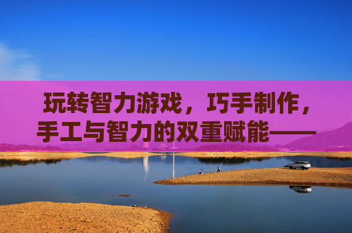 玩转智力游戏,巧手制作,手工与智力的双重赋能——在创造中启迪智慧,玩转智力游戏,巧手制作,手工与智力的双重赋能——在创造中启迪智慧