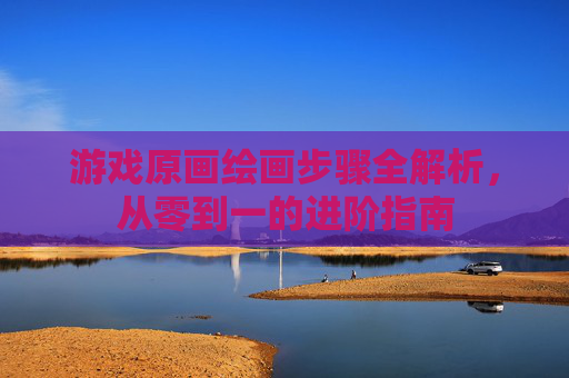 游戏原画绘画步骤全解析，从零到一的进阶指南