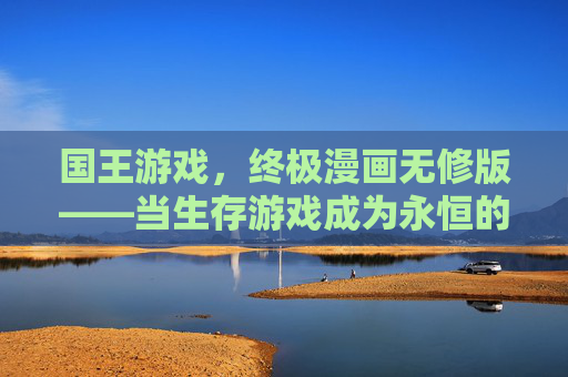 国王游戏,终极漫画无修版——当生存游戏成为永恒的宿命,我们该如何自处?
