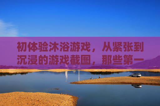 初体验沐浴游戏,从紧张到沉浸的游戏截图,那些第一次的可爱瞬间,初体验沐浴游戏,从紧张到沉浸的可爱瞬间(附游戏截图)
