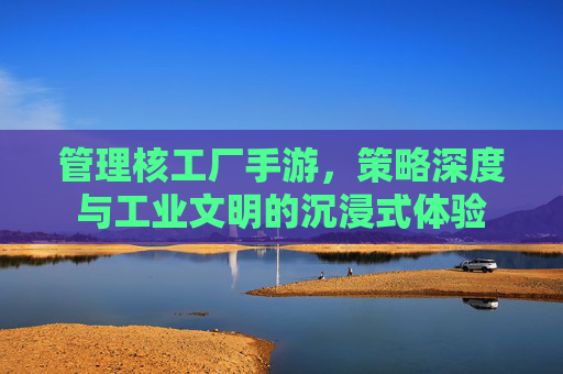 管理核工厂手游,策略深度与工业文明的沉浸式体验