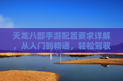 天龙八部手游配置要求详解,从入门到精通,轻松驾驭武侠世界