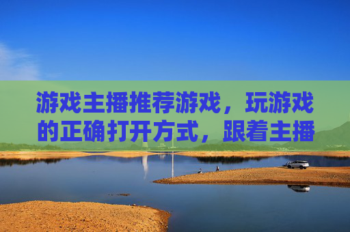 游戏主播推荐游戏,玩游戏的正确打开方式,跟着主播一起解锁新乐趣,游戏主播推荐游戏,玩游戏的正确打开方式,跟着主播一起解锁新乐趣