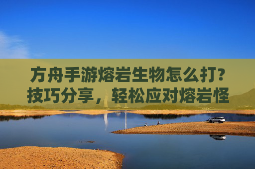 方舟手游熔岩生物怎么打?技巧分享,轻松应对熔岩怪物