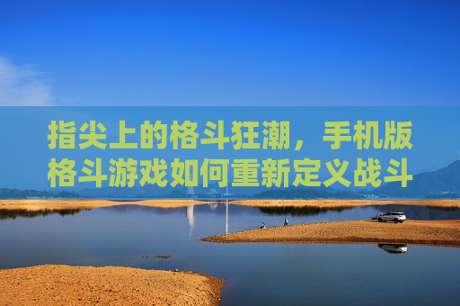 指尖上的格斗狂潮,手机版格斗游戏如何重新定义战斗体验