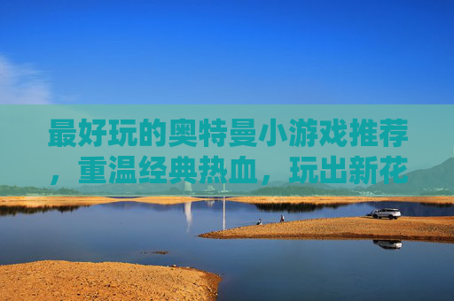 最好玩的奥特曼小游戏推荐,重温经典热血,玩出新花样!