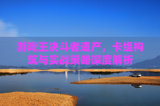 游戏王决斗者遗产,卡组构筑与实战策略深度解析
