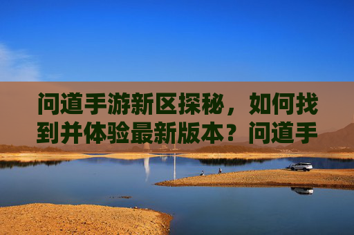 问道手游新区探秘,如何找到并体验最新版本?问道手游新区探秘,如何找到并体验最新版本?