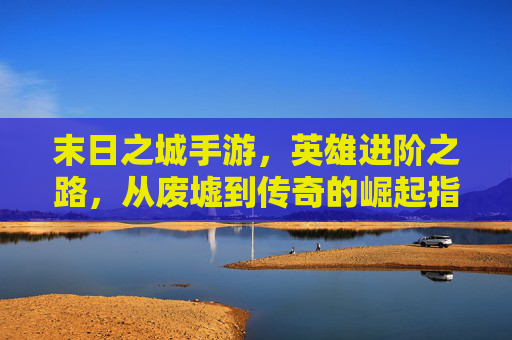 末日之城手游,英雄进阶之路,从废墟到传奇的崛起指南