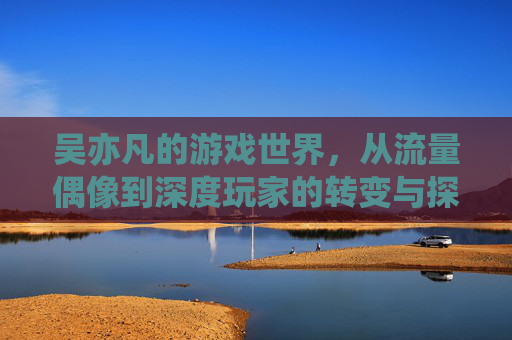 吴亦凡的游戏世界,从流量偶像到深度玩家的转变与探索