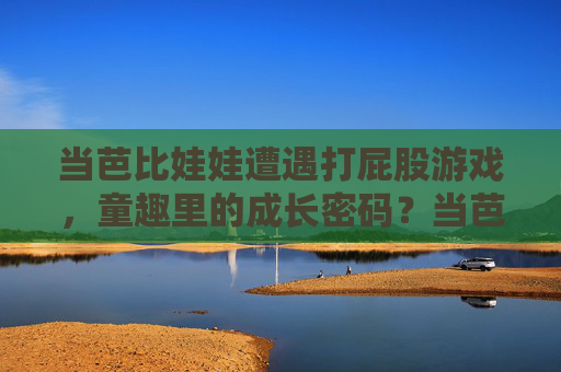 当芭比娃娃遭遇打屁股游戏，童趣里的成长密码？当芭比娃娃遭遇打屁股游戏，童趣里的成长密码？