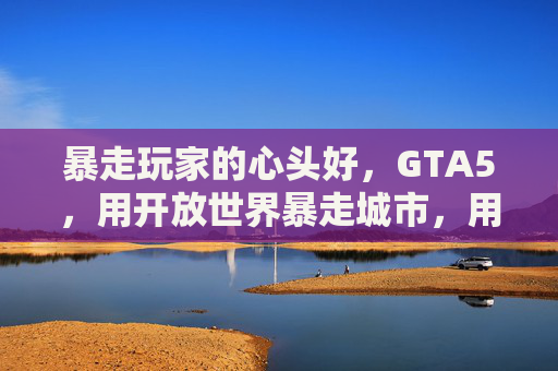 暴走玩家的心头好,GTA5,用开放世界暴走城市,用剧情暴走情感——当街头暴走遇上游戏自由